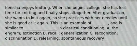Kenisha enjoys knitting. When she begins college, she has less time for knitting and finally stops altogether. After graduation, she wants to knit again, so she practices with her needles until she is good at it again. This is an example of ________, and is similar to _________________ in classical conditioning. A. the engram; extinction B. recall; generalization C. recognition; discrimination D. relearning; spontaneous recovery