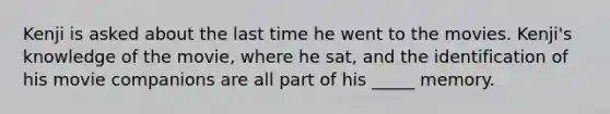 Kenji is asked about the last time he went to the movies. Kenji's knowledge of the movie, where he sat, and the identification of his movie companions are all part of his _____ memory.
