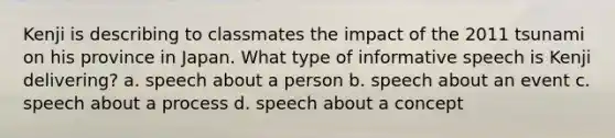 Kenji is describing to classmates the impact of the 2011 tsunami on his province in Japan. What type of informative speech is Kenji delivering? a. speech about a person b. speech about an event c. speech about a process d. speech about a concept