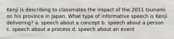 Kenji is describing to classmates the impact of the 2011 tsunami on his province in Japan. What type of informative speech is Kenji delivering? a. speech about a concept b. speech about a person c. speech about a process d. speech about an event