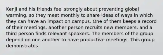Kenji and his friends feel strongly about preventing global warming, so they meet monthly to share ideas of ways in which they can have an impact on campus. One of them keeps a record of their meetings, another person recruits new members, and a third person finds relevant speakers. The members of the group depend on one another to have productive meetings. This group demonstrates