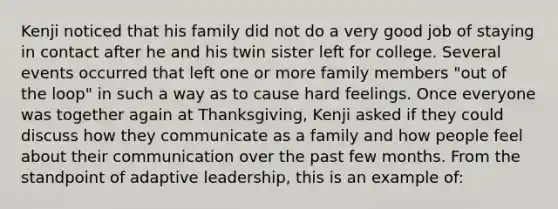 Kenji noticed that his family did not do a very good job of staying in contact after he and his twin sister left for college. Several events occurred that left one or more family members "out of the loop" in such a way as to cause hard feelings. Once everyone was together again at Thanksgiving, Kenji asked if they could discuss how they communicate as a family and how people feel about their communication over the past few months. From the standpoint of adaptive leadership, this is an example of: