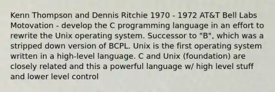 Kenn Thompson and Dennis Ritchie 1970 - 1972 AT&T Bell Labs Motovation - develop the C programming language in an effort to rewrite the Unix operating system. Successor to "B", which was a stripped down version of BCPL. Unix is the first operating system written in a high-level language. C and Unix (foundation) are closely related and this a powerful language w/ high level stuff and lower level control