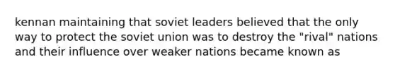 kennan maintaining that soviet leaders believed that the only way to protect the soviet union was to destroy the "rival" nations and their influence over weaker nations became known as