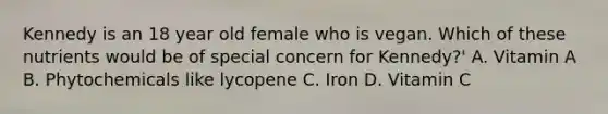 Kennedy is an 18 year old female who is vegan. Which of these nutrients would be of special concern for Kennedy?' A. Vitamin A B. Phytochemicals like lycopene C. Iron D. Vitamin C