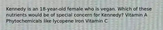 Kennedy is an 18-year-old female who is vegan. Which of these nutrients would be of special concern for Kennedy? Vitamin A Phytochemicals like lycopene Iron Vitamin C