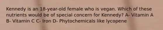 Kennedy is an 18-year-old female who is vegan. Which of these nutrients would be of special concern for Kennedy? A- Vitamin A B- Vitamin C C- Iron D- Phytochemicals like lycopene