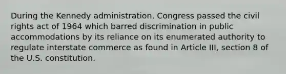 During the Kennedy administration, Congress passed the civil rights act of 1964 which barred discrimination in public accommodations by its reliance on its enumerated authority to regulate interstate commerce as found in Article III, section 8 of the U.S. constitution.