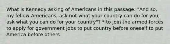 What is Kennedy asking of Americans in this passage: "And so, my fellow Americans, ask not what your country can do for you; ask what you can do for your country"? * to join the armed forces to apply for government jobs to put country before oneself to put America before others