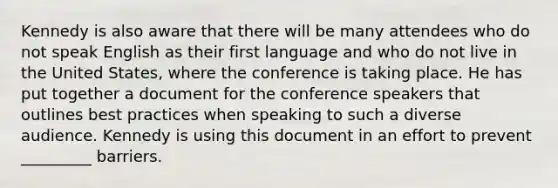 Kennedy is also aware that there will be many attendees who do not speak English as their first language and who do not live in the United States, where the conference is taking place. He has put together a document for the conference speakers that outlines best practices when speaking to such a diverse audience. Kennedy is using this document in an effort to prevent _________ barriers.