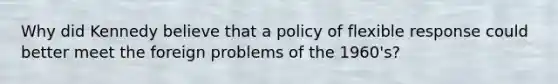 Why did Kennedy believe that a policy of flexible response could better meet the foreign problems of the 1960's?