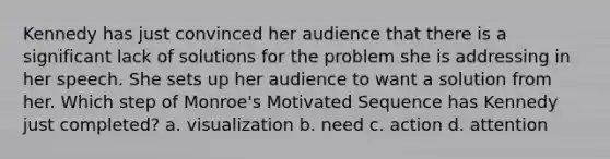 Kennedy has just convinced her audience that there is a significant lack of solutions for the problem she is addressing in her speech. She sets up her audience to want a solution from her. Which step of Monroe's Motivated Sequence has Kennedy just completed? a. visualization b. need c. action d. attention