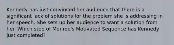 Kennedy has just convinced her audience that there is a significant lack of solutions for the problem she is addressing in her speech. She sets up her audience to want a solution from her. Which step of Monroe's Motivated Sequence has Kennedy just completed?