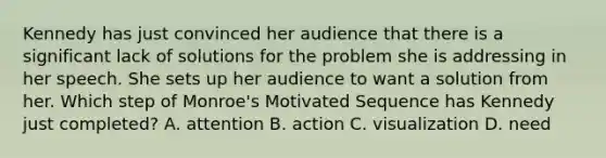 Kennedy has just convinced her audience that there is a significant lack of solutions for the problem she is addressing in her speech. She sets up her audience to want a solution from her. Which step of Monroe's Motivated Sequence has Kennedy just completed? A. attention B. action C. visualization D. need