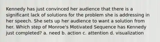 Kennedy has just convinced her audience that there is a significant lack of solutions for the problem she is addressing in her speech. She sets up her audience to want a solution from her. Which step of Monroe's Motivated Sequence has Kennedy just completed? a. need b. action c. attention d. visualization