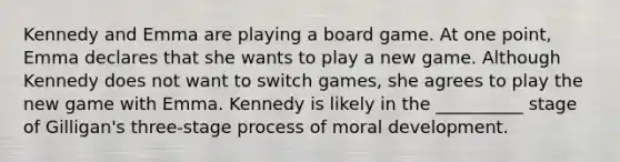 Kennedy and Emma are playing a board game. At one point, Emma declares that she wants to play a new game. Although Kennedy does not want to switch games, she agrees to play the new game with Emma. Kennedy is likely in the __________ stage of Gilligan's three-stage process of moral development.