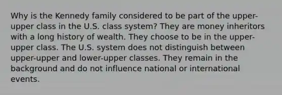 Why is the Kennedy family considered to be part of the upper-upper class in the U.S. class system? They are money inheritors with a long history of wealth. They choose to be in the upper-upper class. The U.S. system does not distinguish between upper-upper and lower-upper classes. They remain in the background and do not influence national or international events.