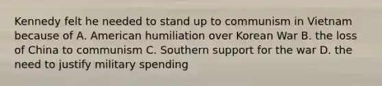 Kennedy felt he needed to stand up to communism in Vietnam because of A. American humiliation over Korean War B. the loss of China to communism C. Southern support for the war D. the need to justify military spending