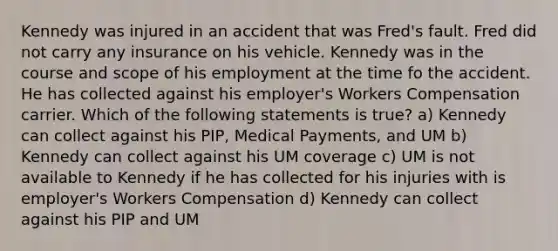 Kennedy was injured in an accident that was Fred's fault. Fred did not carry any insurance on his vehicle. Kennedy was in the course and scope of his employment at the time fo the accident. He has collected against his employer's Workers Compensation carrier. Which of the following statements is true? a) Kennedy can collect against his PIP, Medical Payments, and UM b) Kennedy can collect against his UM coverage c) UM is not available to Kennedy if he has collected for his injuries with is employer's Workers Compensation d) Kennedy can collect against his PIP and UM