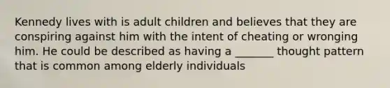 Kennedy lives with is adult children and believes that they are conspiring against him with the intent of cheating or wronging him. He could be described as having a _______ thought pattern that is common among elderly individuals