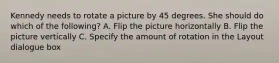 Kennedy needs to rotate a picture by 45 degrees. She should do which of the following? A. Flip the picture horizontally B. Flip the picture vertically C. Specify the amount of rotation in the Layout dialogue box