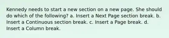 Kennedy needs to start a new section on a new page. She should do which of the following? a. Insert a Next Page section break. b. Insert a Continuous section break. c. Insert a Page break. d. Insert a Column break.