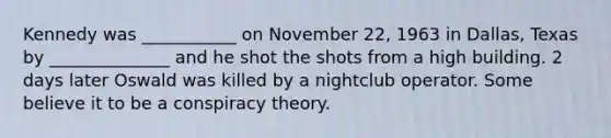 Kennedy was ___________ on November 22, 1963 in Dallas, Texas by ______________ and he shot the shots from a high building. 2 days later Oswald was killed by a nightclub operator. Some believe it to be a conspiracy theory.