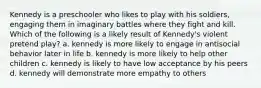 Kennedy is a preschooler who likes to play with his soldiers, engaging them in imaginary battles where they fight and kill. Which of the following is a likely result of Kennedy's violent pretend play? a. kennedy is more likely to engage in antisocial behavior later in life b. kennedy is more likely to help other children c. kennedy is likely to have low acceptance by his peers d. kennedy will demonstrate more empathy to others