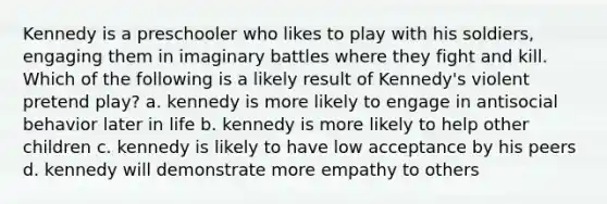 Kennedy is a preschooler who likes to play with his soldiers, engaging them in imaginary battles where they fight and kill. Which of the following is a likely result of Kennedy's violent pretend play? a. kennedy is more likely to engage in antisocial behavior later in life b. kennedy is more likely to help other children c. kennedy is likely to have low acceptance by his peers d. kennedy will demonstrate more empathy to others