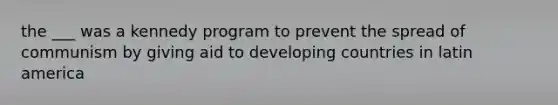 the ___ was a kennedy program to prevent the spread of communism by giving aid to developing countries in latin america