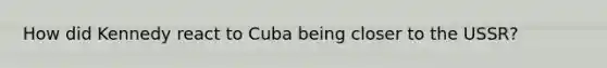 How did Kennedy react to Cuba being closer to the USSR?