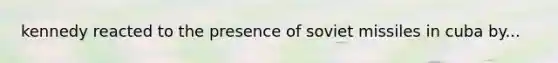 kennedy reacted to the presence of soviet missiles in cuba by...