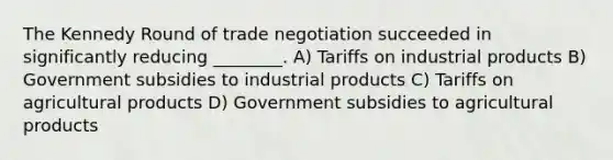 The Kennedy Round of trade negotiation succeeded in significantly reducing ________. A) Tariffs on industrial products B) Government subsidies to industrial products C) Tariffs on agricultural products D) Government subsidies to agricultural products