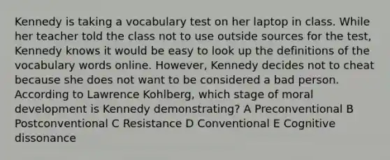 Kennedy is taking a vocabulary test on her laptop in class. While her teacher told the class not to use outside sources for the test, Kennedy knows it would be easy to look up the definitions of the vocabulary words online. However, Kennedy decides not to cheat because she does not want to be considered a bad person. According to Lawrence Kohlberg, which stage of moral development is Kennedy demonstrating? A Preconventional B Postconventional C Resistance D Conventional E Cognitive dissonance