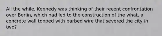 All the while, Kennedy was thinking of their recent confrontation over Berlin, which had led to the construction of the what, a concrete wall topped with barbed wire that severed the city in two?