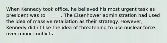 When Kennedy took office, he believed his most urgent task as president was to ______. The Eisenhower administration had used the idea of massive retaliation as their strategy. However, Kennedy didn't like the idea of threatening to use nuclear force over minor conflicts.