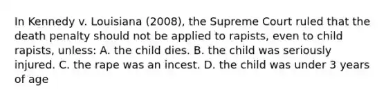 In Kennedy v. Louisiana (2008), the Supreme Court ruled that the death penalty should not be applied to rapists, even to child rapists, unless: A. the child dies. B. the child was seriously injured. C. the rape was an incest. D. the child was under 3 years of age