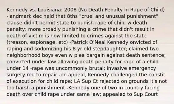 Kennedy vs. Louisiana: 2008 (No Death Penalty in Rape of Child) -landmark dec held that 8ths "cruel and unusual punishment" clause didn't permit state to punish rape of child w death penalty; more broadly punishing a crime that didn't result in death of victim is now limited to crimes against the state (treason, espionage, etc) -Patrick O'Neal Kennedy onvicted of raping and sodomizing his 8 yr old stepdaughter; claimed two neighborhood boys even w plea bargain against death sentence; convicted under law allowing death penalty for rape of a child under 14 -rape was uncommonly brutal; invasive emergency surgery req to repair -on appeal, Kennedy challenged the constit of execution for child rape; LA Sup Ct rejected on grounds it's not too harsh a punishment -Kennedy one of two in country facing death over child rape under same law; appealed to Sup Court