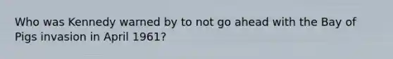 Who was Kennedy warned by to not go ahead with the Bay of Pigs invasion in April 1961?