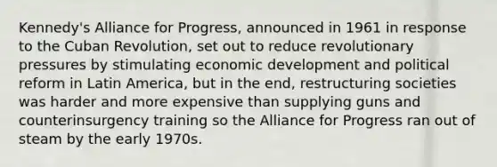 Kennedy's Alliance for Progress, announced in 1961 in response to the Cuban Revolution, set out to reduce revolutionary pressures by stimulating economic development and political reform in Latin America, but in the end, restructuring societies was harder and more expensive than supplying guns and counterinsurgency training so the Alliance for Progress ran out of steam by the early 1970s.