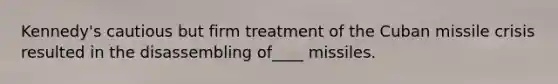 Kennedy's cautious but firm treatment of the Cuban missile crisis resulted in the disassembling of____ missiles.