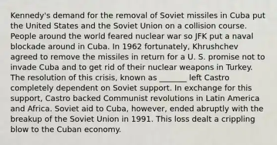 Kennedy's demand for the removal of Soviet missiles in Cuba put the United States and the Soviet Union on a collision course. People around the world feared nuclear war so JFK put a naval blockade around in Cuba. In 1962 fortunately, Khrushchev agreed to remove the missiles in return for a U. S. promise not to invade Cuba and to get rid of their nuclear weapons in Turkey. The resolution of this crisis, known as _______ left Castro completely dependent on Soviet support. In exchange for this support, Castro backed Communist revolutions in Latin America and Africa. Soviet aid to Cuba, however, ended abruptly with the breakup of the Soviet Union in 1991. This loss dealt a crippling blow to the Cuban economy.