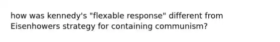 how was kennedy's "flexable response" different from Eisenhowers strategy for containing communism?