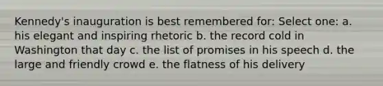 Kennedy's inauguration is best remembered for: Select one: a. his elegant and inspiring rhetoric b. the record cold in Washington that day c. the list of promises in his speech d. the large and friendly crowd e. the flatness of his delivery