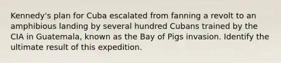 Kennedy's plan for Cuba escalated from fanning a revolt to an amphibious landing by several hundred Cubans trained by the CIA in Guatemala, known as the Bay of Pigs invasion. Identify the ultimate result of this expedition.