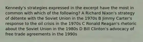 Kennedy's strategies expressed in the excerpt have the most in common with which of the following? A Richard Nixon's strategy of détente with the Soviet Union in the 1970s B Jimmy Carter's response to the oil crisis in the 1970s C Ronald Reagan's rhetoric about the Soviet Union in the 1980s D Bill Clinton's advocacy of free trade agreements in the 1990s