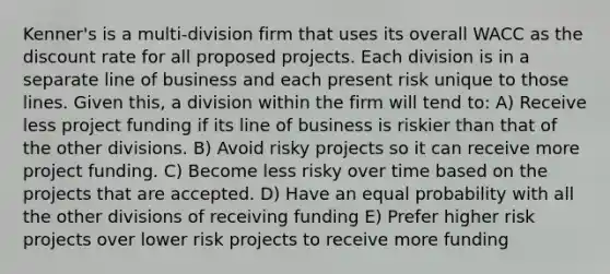 Kenner's is a multi-division firm that uses its overall WACC as the discount rate for all proposed projects. Each division is in a separate line of business and each present risk unique to those lines. Given this, a division within the firm will tend to: A) Receive less project funding if its line of business is riskier than that of the other divisions. B) Avoid risky projects so it can receive more project funding. C) Become less risky over time based on the projects that are accepted. D) Have an equal probability with all the other divisions of receiving funding E) Prefer higher risk projects over lower risk projects to receive more funding