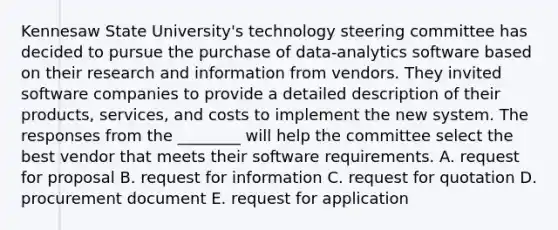 Kennesaw State​ University's technology steering committee has decided to pursue the purchase of​ data-analytics software based on their research and information from vendors. They invited software companies to provide a detailed description of their​ products, services, and costs to implement the new system. The responses from the​ ________ will help the committee select the best vendor that meets their software requirements. A. request for proposal B. request for information C. request for quotation D. procurement document E. request for application