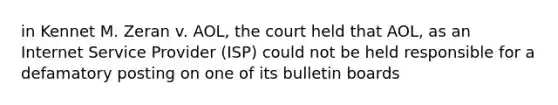 in Kennet M. Zeran v. AOL, the court held that AOL, as an Internet Service Provider (ISP) could not be held responsible for a defamatory posting on one of its bulletin boards