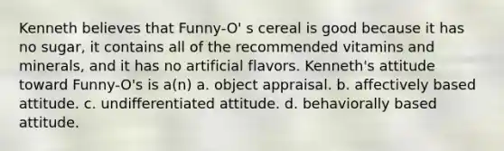 Kenneth believes that Funny-O' s cereal is good because it has no sugar, it contains all of the recommended vitamins and minerals, and it has no artificial flavors. Kenneth's attitude toward Funny-O's is a(n) a. object appraisal. b. affectively based attitude. c. undifferentiated attitude. d. behaviorally based attitude.